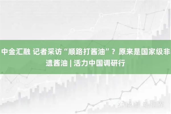 中金汇融 记者采访“顺路打酱油”？原来是国家级非遗酱油 | 活力中国调研行