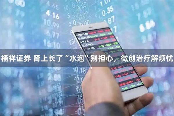 桶祥证券 肾上长了“水泡”别担心，微创治疗解烦忧