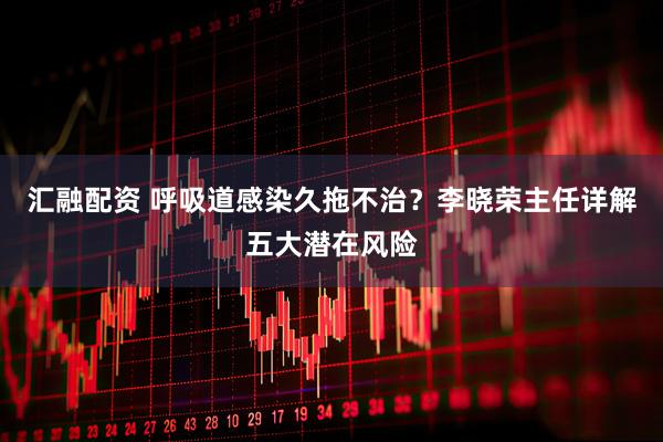 汇融配资 呼吸道感染久拖不治？李晓荣主任详解五大潜在风险