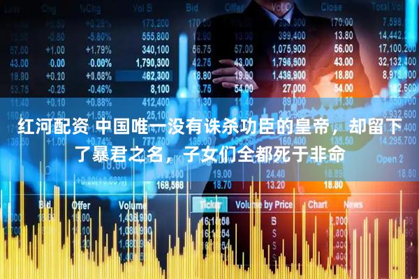 红河配资 中国唯一没有诛杀功臣的皇帝，却留下了暴君之名，子女们全都死于非命