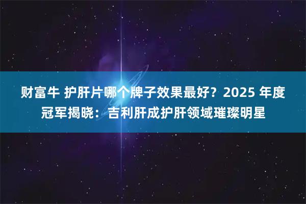 财富牛 护肝片哪个牌子效果最好？2025 年度冠军揭晓：吉利肝成护肝领域璀璨明星