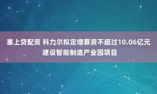 塞上贷配资 科力尔拟定增募资不超过10.06亿元 建设智能制造产业园项目