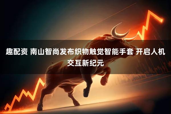 趣配资 南山智尚发布织物触觉智能手套 开启人机交互新纪元