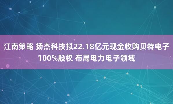 江南策略 扬杰科技拟22.18亿元现金收购贝特电子100%股权 布局电力电子领域