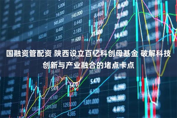 国融资管配资 陕西设立百亿科创母基金 破解科技创新与产业融合的堵点卡点