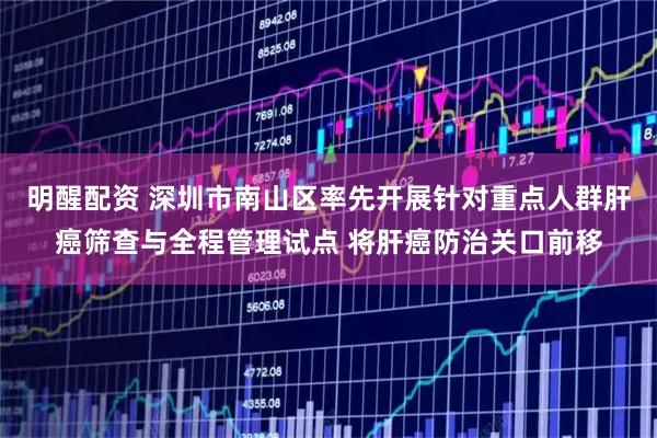 明醒配资 深圳市南山区率先开展针对重点人群肝癌筛查与全程管理试点 将肝癌防治关口前移