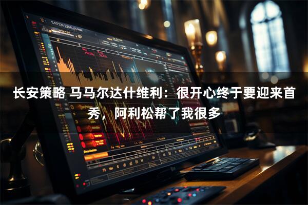 长安策略 马马尔达什维利：很开心终于要迎来首秀，阿利松帮了我很多