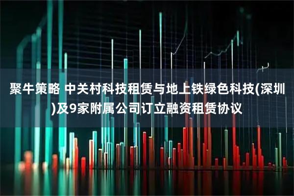 聚牛策略 中关村科技租赁与地上铁绿色科技(深圳)及9家附属公司订立融资租赁协议