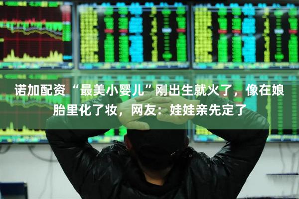 诺加配资 “最美小婴儿”刚出生就火了，像在娘胎里化了妆，网友：娃娃亲先定了