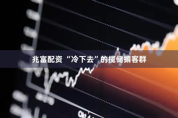 兆富配资 “冷下去”的揽储掮客群