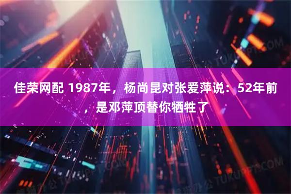 佳荣网配 1987年，杨尚昆对张爱萍说：52年前，是邓萍顶替你牺牲了