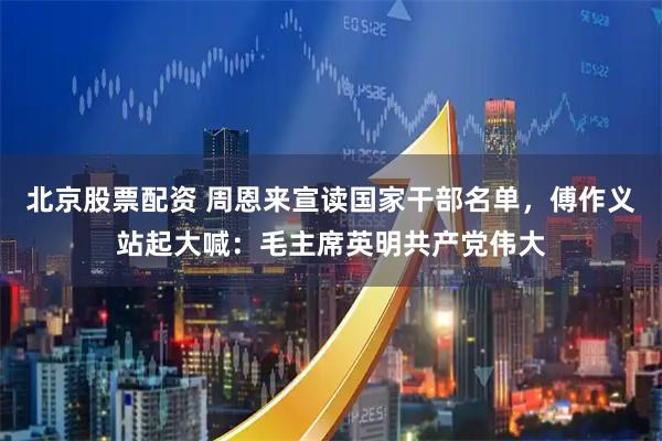 北京股票配资 周恩来宣读国家干部名单，傅作义站起大喊：毛主席英明共产党伟大