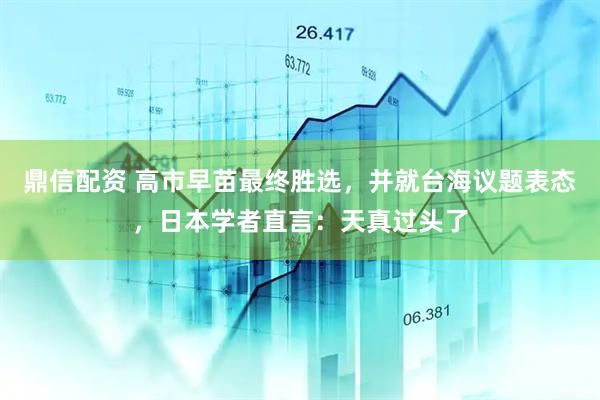 鼎信配资 高市早苗最终胜选，并就台海议题表态，日本学者直言：天真过头了