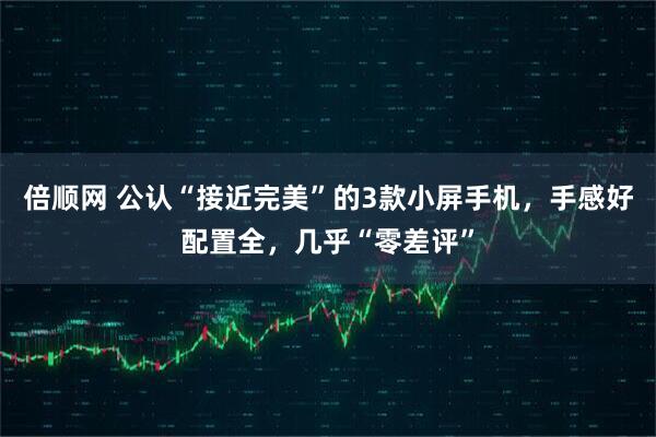 倍顺网 公认“接近完美”的3款小屏手机，手感好配置全，几乎“零差评”