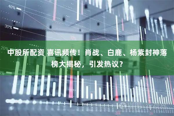 中股所配资 喜讯频传！肖战、白鹿、杨紫封神落榜大揭秘，引发热议？