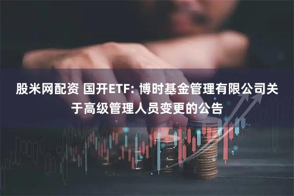 股米网配资 国开ETF: 博时基金管理有限公司关于高级管理人员变更的公告