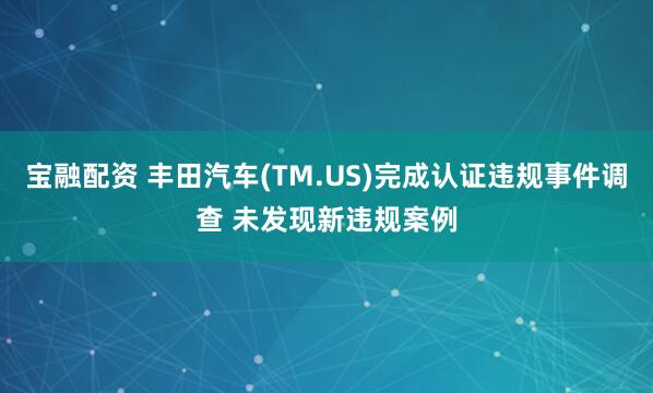 宝融配资 丰田汽车(TM.US)完成认证违规事件调查 未发现新违规案例