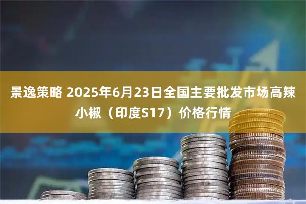 景逸策略 2025年6月23日全国主要批发市场高辣小椒（印度S17）价格行情
