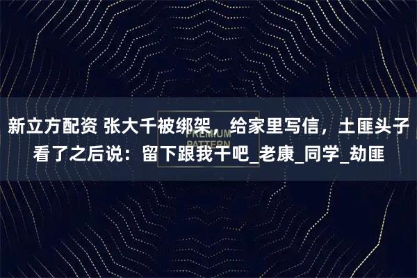 新立方配资 张大千被绑架，给家里写信，土匪头子看了之后说：留下跟我干吧_老康_同学_劫匪