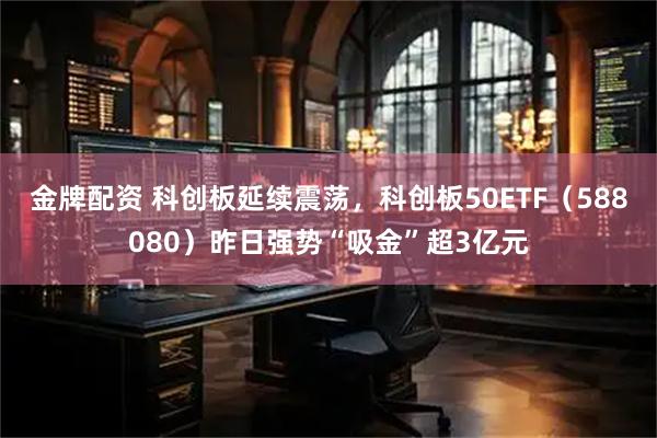 金牌配资 科创板延续震荡，科创板50ETF（588080）昨日强势“吸金”超3亿元