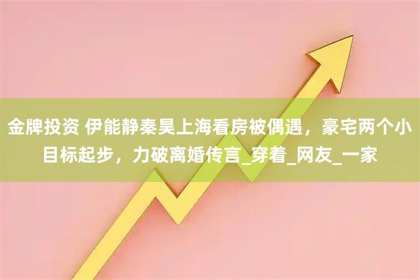 金牌投资 伊能静秦昊上海看房被偶遇，豪宅两个小目标起步，力破离婚传言_穿着_网友_一家