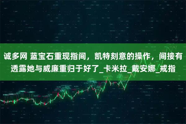 诚多网 蓝宝石重现指间，凯特刻意的操作，间接有透露她与威廉重归于好了_卡米拉_戴安娜_戒指