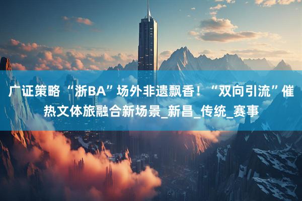 广证策略 “浙BA”场外非遗飘香！“双向引流”催热文体旅融合新场景_新昌_传统_赛事