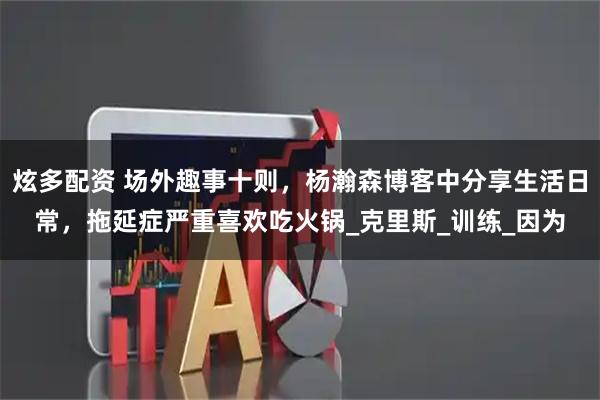 炫多配资 场外趣事十则,杨瀚森博客中分享生活日常,拖延症严重喜欢吃火锅_克里斯_训练_因为