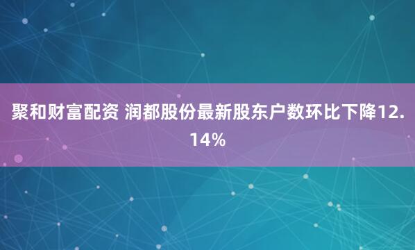 聚和财富配资 润都股份最新股东户数环比下降12.14%