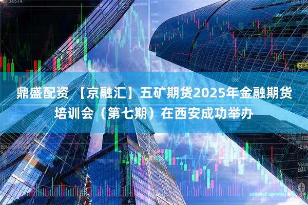 鼎盛配资 【京融汇】五矿期货2025年金融期货培训会（第七期）在西安成功举办