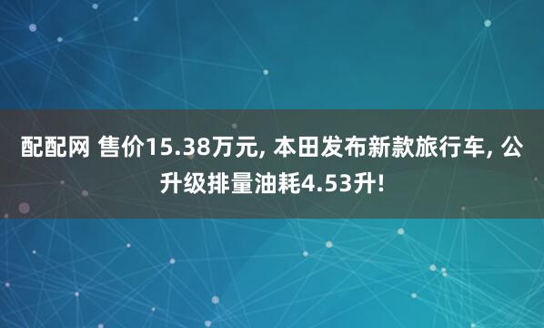 配配网 售价15.38万元, 本田发布新款旅行车, 公升级排量油耗4.53升!