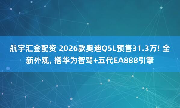 航宇汇金配资 2026款奥迪Q5L预售31.3万! 全新外观, 搭华为智驾+五代EA888引擎