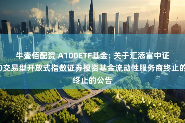 牛壹佰配资 A100ETF基金: 关于汇添富中证A100交易型开放式指数证券投资基金流动性服务商终止的公告